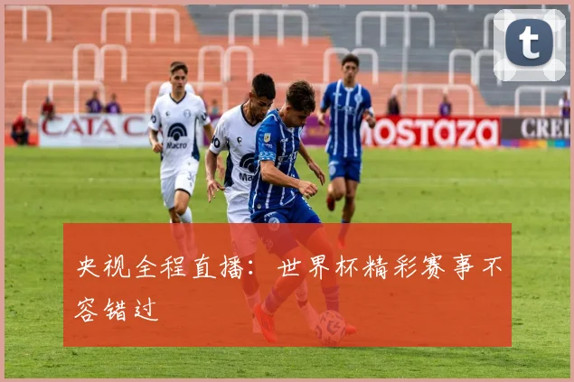 央视全程直播：世界杯精彩赛事不容错过