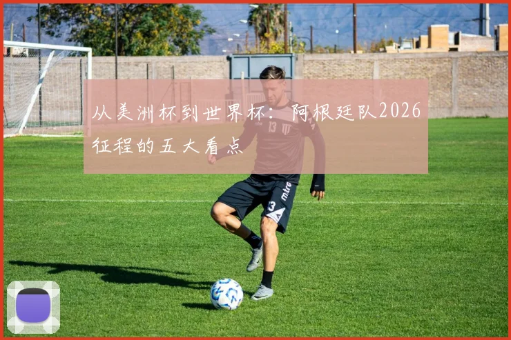 从美洲杯到世界杯：阿根廷队2026征程的五大看点