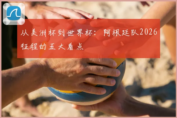 从美洲杯到世界杯：阿根廷队2026征程的五大看点