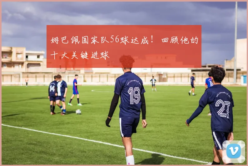 姆巴佩国家队56球达成!回顾他的十大关键进球