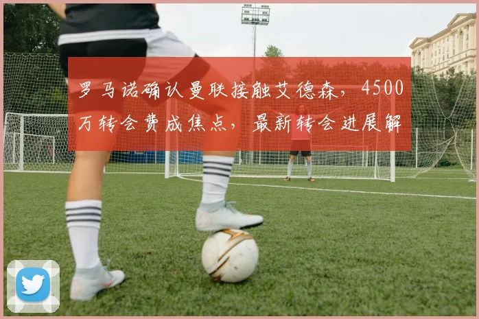 罗马诺确认曼联接触艾德森,4500万转会费成焦点,最新转会进展解析