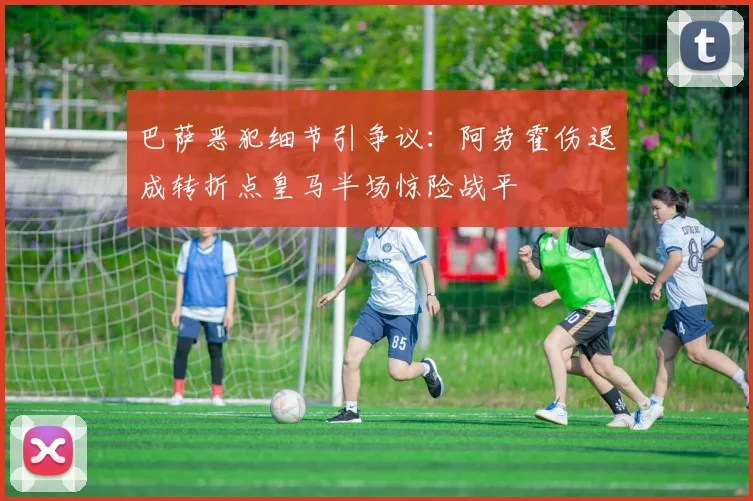 巴萨恶犯细节引争议：阿劳霍伤退成转折点皇马半场惊险战平